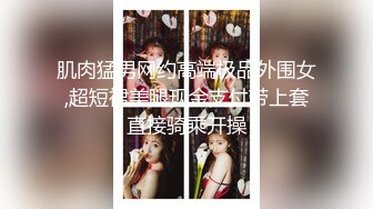 肌肉猛男网约高端极品外围女,超短裙美腿现金支付带上套直接骑乘开操